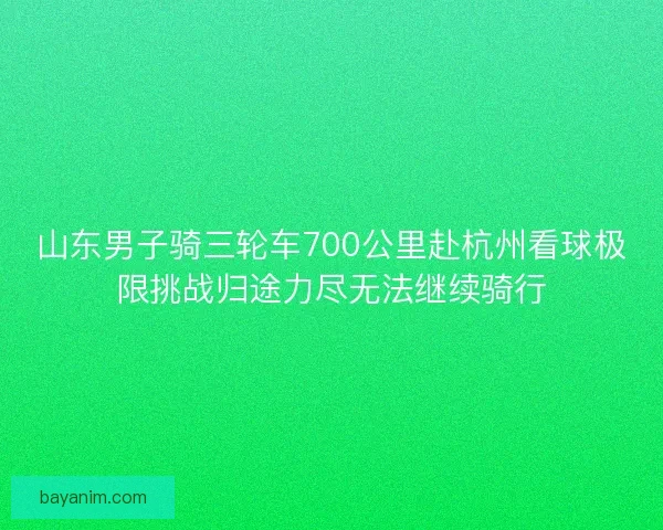 山东男子骑三轮车700公里赴杭州看球极限挑战归途力尽无法继续骑行
