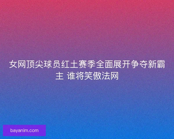 女网顶尖球员红土赛季全面展开争夺新霸主 谁将笑傲法网